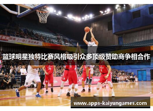 篮球明星独特比赛风格吸引众多顶级赞助商争相合作 篮球明星独特比赛风格吸引众多顶级赞助商争相合作