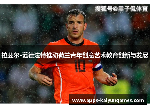 拉斐尔·范德法特推动荷兰青年创意艺术教育创新与发展 拉斐尔·范德法特推动荷兰青年创意艺术教育创新与发展