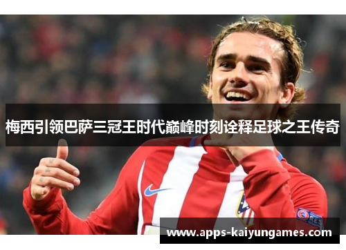 梅西引领巴萨三冠王时代巅峰时刻诠释足球之王传奇 梅西引领巴萨三冠王时代巅峰时刻诠释足球之王传奇