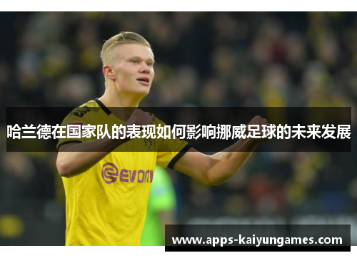 哈兰德在国家队的表现如何影响挪威足球的未来发展 哈兰德在国家队的表现如何影响挪威足球的未来发展