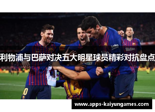 利物浦与巴萨对决五大明星球员精彩对抗盘点 利物浦与巴萨对决五大明星球员精彩对抗盘点