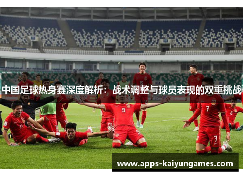 中国足球热身赛深度解析:战术调整与球员表现的双重挑战 中国足球热身赛深度解析:战术调整与球员表现的双重挑战