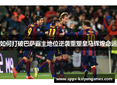 如何打破巴萨霸主地位逆袭重塑皇马辉煌命运 如何打破巴萨霸主地位逆袭重塑皇马辉煌命运