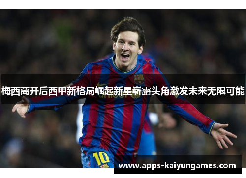 梅西离开后西甲新格局崛起新星崭露头角激发未来无限可能 梅西离开后西甲新格局崛起新星崭露头角激发未来无限可能