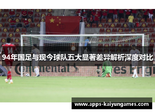 94年国足与现今球队五大显著差异解析深度对比 94年国足与现今球队五大显著差异解析深度对比
