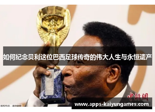 如何纪念贝利这位巴西足球传奇的伟大人生与永恒遗产 如何纪念贝利这位巴西足球传奇的伟大人生与永恒遗产