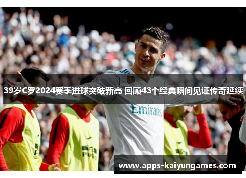 39岁C罗2024赛季进球突破新高 回顾43个经典瞬间见证传奇延续 39岁C罗2024赛季进球突破新高 回顾43个经典瞬间见证传奇延续