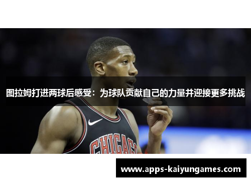 图拉姆打进两球后感受:为球队贡献自己的力量并迎接更多挑战 图拉姆打进两球后感受:为球队贡献自己的力量并迎接更多挑战