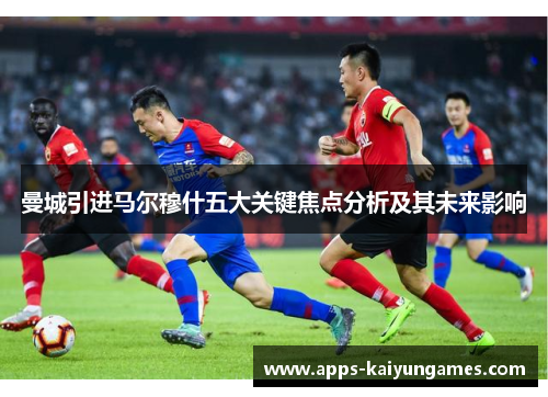 曼城引进马尔穆什五大关键焦点分析及其未来影响 曼城引进马尔穆什五大关键焦点分析及其未来影响