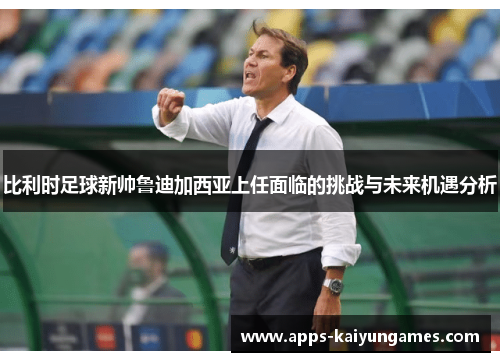 比利时足球新帅鲁迪加西亚上任面临的挑战与未来机遇分析 比利时足球新帅鲁迪加西亚上任面临的挑战与未来机遇分析