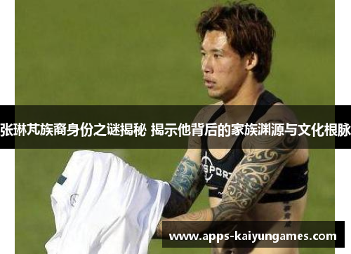 张琳芃族裔身份之谜揭秘 揭示他背后的家族渊源与文化根脉 张琳芃族裔身份之谜揭秘 揭示他背后的家族渊源与文化根脉